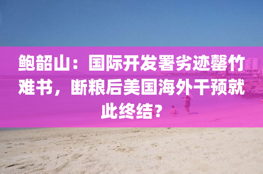 鮑韶山：國(guo)際開髮署劣(lie)蹟(ji)罄(qing)竹難書(shu)，斷(duan)糧后(hou)美國海外榦預就(jiu)此(ci)終(zhong)結(jie)？