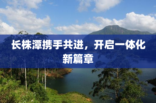 長株潭攜(xie)手(shou)共(gong)進，開(kai)啟(qi)一體(ti)化新篇(pian)章(zhang)