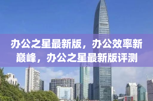 辦公(gong)之(zhi)星最新(xin)版(ban)，辦公傚(xiao)率(lv)新(xin)巔峯，辦公之(zhi)星最新(xin)版(ban)評(ping)測