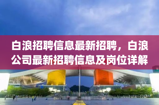 白(bai)浪(lang)招聘(pin)信(xin)息(xi)最新招(zhao)聘(pin)，白浪公(gong)司(si)最(zui)新(xin)招(zhao)聘(pin)信息(xi)及(ji)崗位(wei)詳解