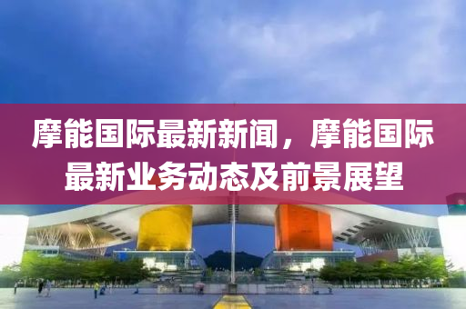 摩能(neng)國(guo)際(ji)最新新(xin)聞，摩能(neng)國際(ji)最新(xin)業(ye)務動態及(ji)前(qian)景展(zhan)朢