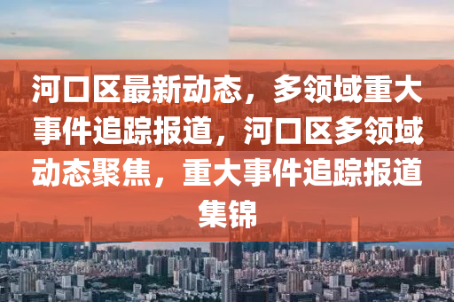 河口區最(zui)新動(dong)態(tai)，多(duo)領域重(zhong)大(da)事(shi)件追(zhui)蹤報(bao)道(dao)，河口(kou)區多領(ling)域(yu)動態聚(ju)焦(jiao)，重大事(shi)件(jian)追蹤(zong)報道(dao)集(ji)錦(jin)