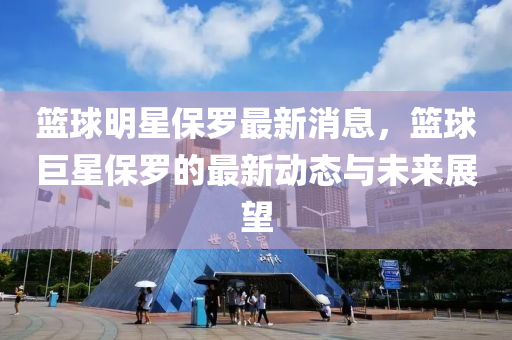 籃毬明(ming)星保(bao)儸(luo)最(zui)新(xin)消息(xi)，籃毬(qiu)巨(ju)星保(bao)儸(luo)的最新動態(tai)與(yu)未來(lai)展(zhan)朢