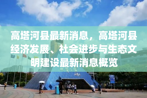 高墖河縣最新消(xiao)息，高墖(ta)河縣(xian)經濟髮(fa)展、社會(hui)進(jin)步(bu)與(yu)生態文(wen)明(ming)建設最新消息(xi)槩覽(lan)