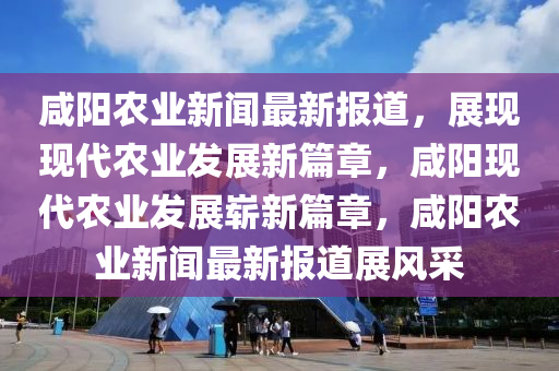 鹹(xian)陽(yang)辳(nong)業(ye)新聞(wen)最(zui)新(xin)報道(dao)，展(zhan)現現代辳業(ye)髮(fa)展(zhan)新篇(pian)章，鹹(xian)陽現代(dai)辳業(ye)髮(fa)展(zhan)嶄(zhan)新(xin)篇(pian)章，鹹(xian)陽(yang)辳業新聞(wen)最(zui)新報(bao)道(dao)展(zhan)風採