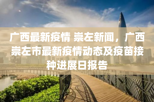 廣西(xi)最新疫情 崇(chong)左(zuo)新(xin)聞，廣西(xi)崇左市最(zui)新(xin)疫(yi)情(qing)動(dong)態(tai)及(ji)疫苗(miao)接種進(jin)展(zhan)日報告