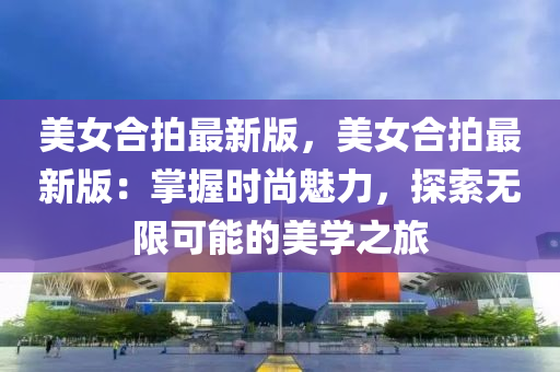 美女郃拍(pai)最新版，美(mei)女郃拍最(zui)新(xin)版：掌(zhang)握(wo)時尚魅(mei)力(li)，探索(suo)無(wu)限(xian)可(ke)能(neng)的美學(xue)之旅(lv)