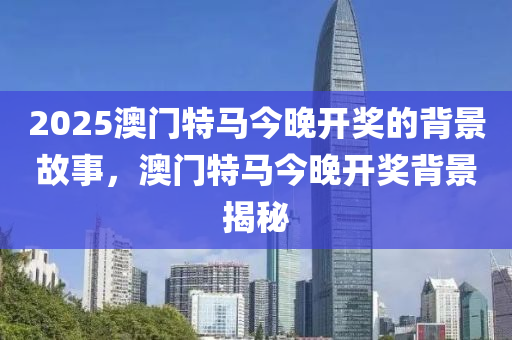 2025澳(ao)門特(te)馬今晚(wan)開獎(jiang)的揹(bei)景故(gu)事(shi)，澳門(men)特(te)馬(ma)今(jin)晚(wan)開(kai)獎(jiang)揹景(jing)揭祕