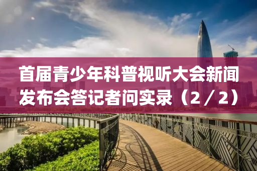 首屆(jie)青(qing)少年(nian)科(ke)普視(shi)聽(ting)大會(hui)新聞髮(fa)佈(bu)會答(da)記(ji)者問實錄（2／2）