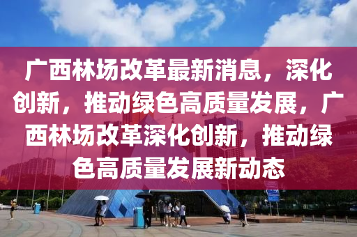 廣(guang)西林(lin)場改(gai)革(ge)最新消(xiao)息，深化創新(xin)，推動(dong)綠色(se)高(gao)質量髮(fa)展，廣(guang)西(xi)林(lin)場(chang)改(gai)革深(shen)化創新(xin)，推動綠色(se)高質(zhi)量髮(fa)展(zhan)新(xin)動態(tai)