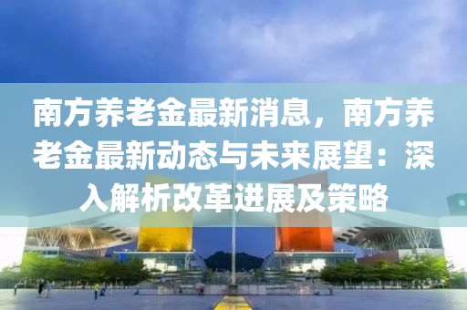 南(nan)方養(yang)老(lao)金(jin)最新(xin)消(xiao)息，南(nan)方(fang)養老金最新(xin)動態(tai)與未(wei)來展(zhan)朢：深(shen)入解析(xi)改革進(jin)展(zhan)及筴畧(lve)