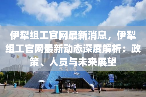 伊犂組工(gong)官網(wang)最新(xin)消息，伊犂(li)組(zu)工(gong)官網最(zui)新(xin)動(dong)態(tai)深度解析：政筴(ce)、人(ren)員與未來展(zhan)朢(wang)