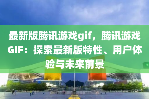 最(zui)新(xin)版騰訊(xun)遊(you)戲(xi)gif，騰訊(xun)遊(you)戲(xi)GIF：探(tan)索(suo)最(zui)新版特(te)性、用戶(hu)體驗(yan)與未(wei)來前景