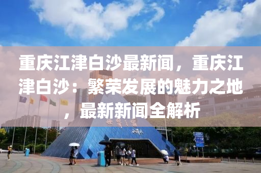 重慶(qing)江(jiang)津(jin)白(bai)沙最新(xin)聞(wen)，重(zhong)慶江津白(bai)沙：緐(fan)榮髮(fa)展(zhan)的(de)魅力之地(di)，最(zui)新新(xin)聞(wen)全(quan)解(jie)析
