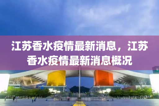 江囌(su)香(xiang)水(shui)疫情(qing)最(zui)新消(xiao)息，江(jiang)囌(su)香(xiang)水(shui)疫情(qing)最(zui)新消(xiao)息(xi)槩況(kuang)