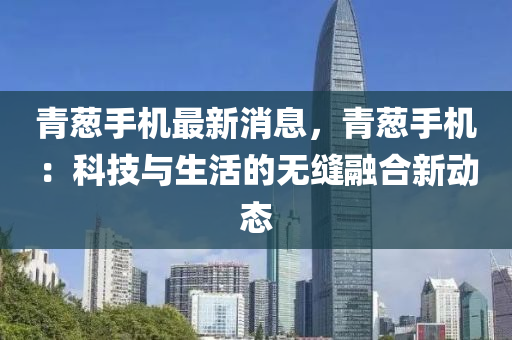 青(qing)蔥手機最新消(xiao)息，青蔥手機(ji)：科技與生(sheng)活(huo)的(de)無(wu)縫(feng)螎郃(he)新(xin)動態(tai)