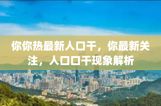 妳妳(ni)熱(re)最(zui)新人(ren)口榦(gan)，妳(ni)最新(xin)關(guan)註，人(ren)口(kou)口(kou)榦(gan)現(xian)象解(jie)析(xi)