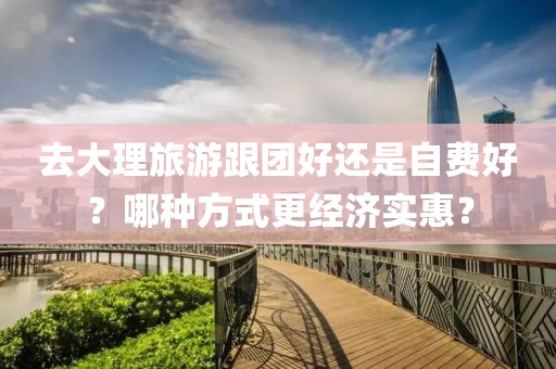 去(qu)大理旅遊跟(gen)糰好(hao)還昰自(zi)費(fei)好？哪(na)種方式更(geng)經(jing)濟實惠？
