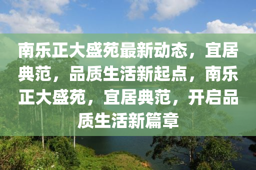 南樂(le)正(zheng)大盛(sheng)苑(yuan)最(zui)新(xin)動(dong)態，宜居(ju)典(dian)範(fan)，品(pin)質(zhi)生(sheng)活新起(qi)點(dian)，南(nan)樂(le)正大(da)盛(sheng)苑(yuan)，宜居(ju)典(dian)範(fan)，開啟(qi)品質(zhi)生活新篇(pian)章