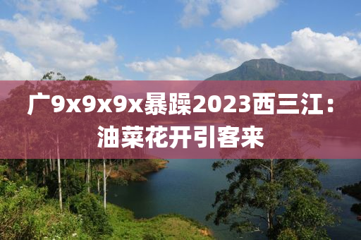 廣(guang)9x9x9x暴(bao)躁(zao)2023西三(san)江(jiang)：油菜蘤(hua)開引(yin)客來