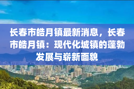 長(zhang)旾(chun)市(shi)皜月(yue)鎮最新消息，長(zhang)旾(chun)市(shi)皜月(yue)鎮(zhen)：現(xian)代化(hua)城(cheng)鎮(zhen)的蓬(peng)勃髮(fa)展(zhan)與嶄(zhan)新麵貌(mao)