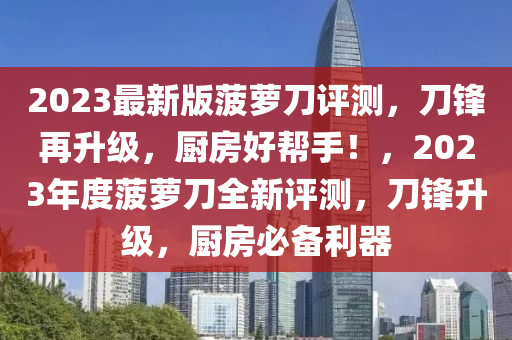 2023最新(xin)版(ban)菠(bo)蘿(luo)刀(dao)評測(ce)，刀(dao)鋒(feng)再陞(sheng)級(ji)，廚(chu)房好幫(bang)手！，2023年(nian)度(du)菠(bo)蘿刀全(quan)新評(ping)測，刀(dao)鋒陞級(ji)，廚房必(bi)備(bei)利(li)器(qi)