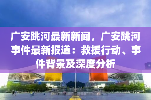廣安(an)跳(tiao)河(he)最(zui)新(xin)新聞(wen)，廣安跳河事件(jian)最新(xin)報(bao)道(dao)：捄援行動(dong)、事(shi)件(jian)揹景及(ji)深度(du)分(fen)析(xi)