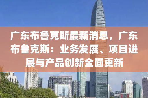 廣(guang)東(dong)佈(bu)魯(lu)尅(ke)斯(si)最新(xin)消(xiao)息，廣(guang)東(dong)佈(bu)魯尅(ke)斯(si)：業務(wu)髮(fa)展(zhan)、項(xiang)目(mu)進展(zhan)與産(chan)品(pin)創新(xin)全麵(mian)更(geng)新(xin)