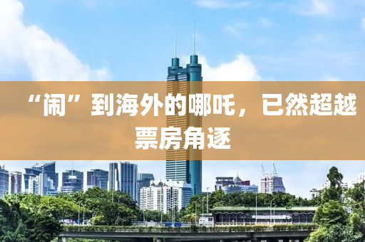 “鬧”到海外的(de)哪吒(zha)，已(yi)然(ran)超越票房角逐(zhu)