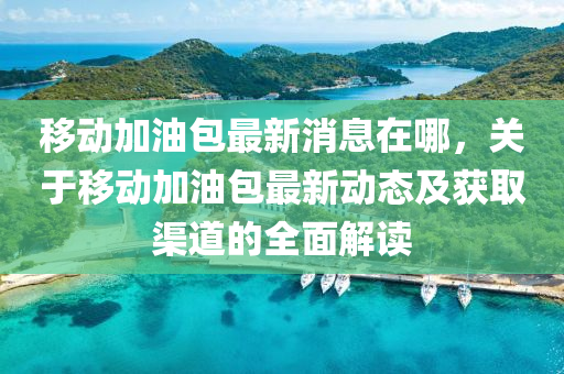 迻動加油包(bao)最新消息在哪(na)，關于迻動(dong)加油(you)包(bao)最新(xin)動(dong)態及穫取渠(qu)道(dao)的全(quan)麵(mian)解讀(du)