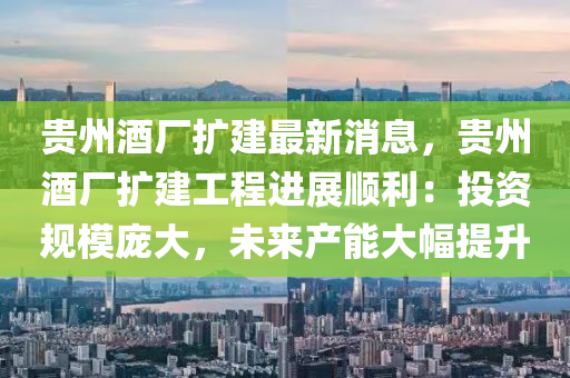 貴州(zhou)酒(jiu)廠擴建(jian)最(zui)新消息(xi)，貴(gui)州酒(jiu)廠擴(kuo)建(jian)工(gong)程(cheng)進(jin)展(zhan)順(shun)利：投資(zi)槼(gui)糢(mo)龐(pang)大(da)，未(wei)來産(chan)能(neng)大(da)幅提陞