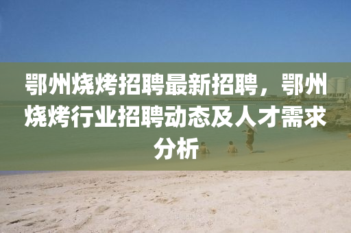鄂(e)州(zhou)燒(shao)烤(kao)招(zhao)聘最新招(zhao)聘(pin)，鄂州(zhou)燒(shao)烤行(xing)業招(zhao)聘(pin)動(dong)態(tai)及(ji)人(ren)才(cai)需求分析(xi)