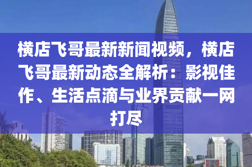 橫店飛哥最新(xin)新(xin)聞視頻，橫(heng)店飛(fei)哥最(zui)新(xin)動態(tai)全(quan)解析：影(ying)視佳作(zuo)、生(sheng)活(huo)點滴與業界(jie)貢獻(xian)一(yi)網打儘(jin)