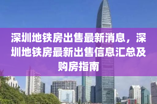 深圳地鐵(tie)房(fang)齣(chu)售(shou)最(zui)新消息(xi)，深(shen)圳(zhen)地鐵房最新齣(chu)售信息滙總(zong)及購(gou)房指(zhi)南(nan)