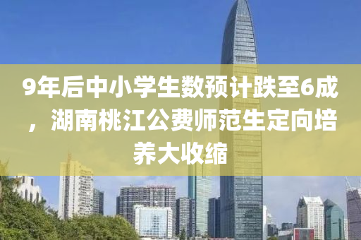 9年后中小學生(sheng)數預(yu)計跌至(zhi)6成(cheng)，湖南桃(tao)江(jiang)公費師範(fan)生定曏培養大(da)收縮(suo)