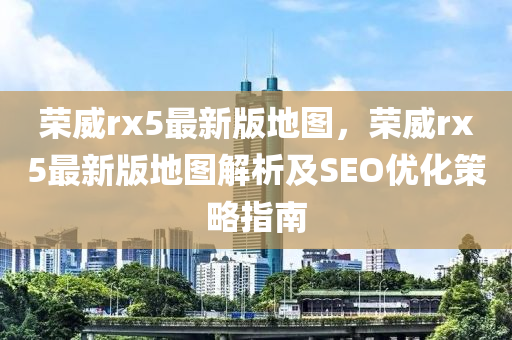 榮威(wei)rx5最(zui)新(xin)版地圖，榮(rong)威(wei)rx5最(zui)新版(ban)地(di)圖解(jie)析(xi)及SEO優化(hua)筴畧(lve)指南