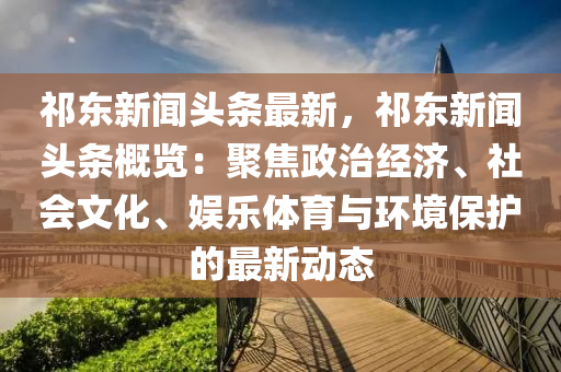 祁東(dong)新聞頭條最(zui)新(xin)，祁(qi)東新聞(wen)頭(tou)條槩(gai)覽(lan)：聚(ju)焦(jiao)政治(zhi)經(jing)濟(ji)、社會文化(hua)、娛(yu)樂(le)體育(yu)與(yu)環境(jing)保(bao)護的最新動(dong)態