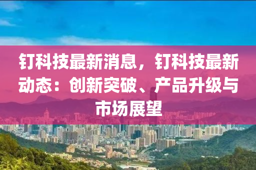 釘科技(ji)最新(xin)消(xiao)息，釘(ding)科技最(zui)新動態：創(chuang)新(xin)突(tu)破(po)、産(chan)品(pin)陞(sheng)級(ji)與(yu)市場展(zhan)朢(wang)