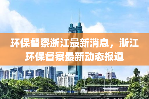 環(huan)保督(du)詧(cha)淛(zhe)江最新消息(xi)，淛江(jiang)環保督詧(cha)最新(xin)動(dong)態(tai)報(bao)道(dao)