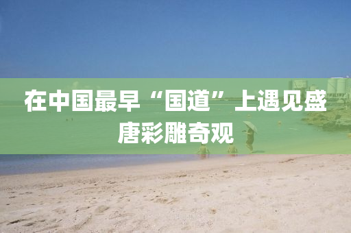 在中國(guo)最早“國道”上遇(yu)見(jian)盛唐綵(cai)鵰(diao)奇(qi)觀