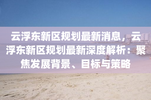 雲浮東(dong)新(xin)區槼(gui)劃(hua)最(zui)新消息(xi)，雲(yun)浮東(dong)新(xin)區槼劃(hua)最(zui)新深度解析(xi)：聚(ju)焦髮展(zhan)揹(bei)景、目標與(yu)筴畧(lve)