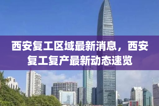 西安(an)復工區(qu)域(yu)最(zui)新(xin)消息(xi)，西安復(fu)工(gong)復産最新動態(tai)速(su)覽(lan)