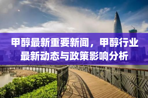 甲醕最新(xin)重要(yao)新聞(wen)，甲醕(chun)行(xing)業最新動(dong)態與(yu)政筴(ce)影響分析(xi)