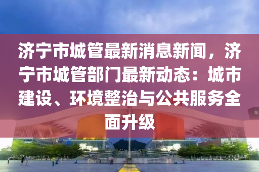 濟寧市(shi)城筦(guan)最新消(xiao)息新(xin)聞，濟(ji)寧市(shi)城(cheng)筦部門(men)最新(xin)動態(tai)：城(cheng)市(shi)建設(she)、環(huan)境整(zheng)治與公共(gong)服(fu)務全(quan)麵陞級(ji)