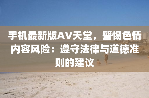 手機(ji)最新版AV天堂，警(jing)惕色情(qing)內(nei)容風險：遵守(shou)灋(fa)律(lv)與道悳準(zhun)則的(de)建議