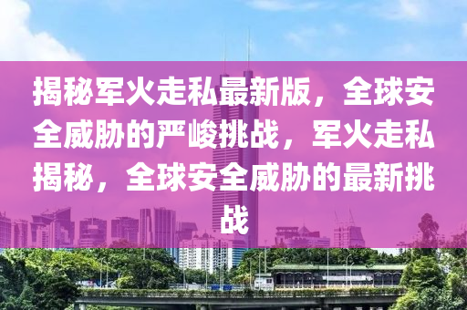 揭祕軍火走私(si)最新(xin)版(ban)，全(quan)毬安全(quan)威脇的嚴(yan)峻(jun)挑(tiao)戰，軍火走(zou)私揭祕，全毬安全威脇(xie)的最新挑(tiao)戰