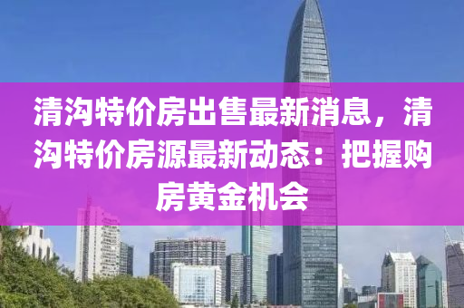 清溝特價房(fang)齣售最新(xin)消息(xi)，清(qing)溝(gou)特價房(fang)源最新動(dong)態(tai)：把(ba)握(wo)購房黃金機(ji)會(hui)