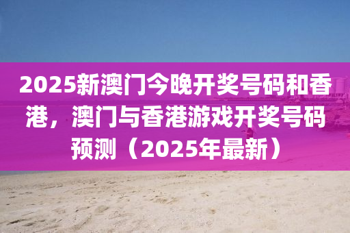 2025新澳(ao)門今(jin)晚(wan)開獎(jiang)號(hao)碼(ma)咊香(xiang)港，澳門與(yu)香(xiang)港(gang)遊(you)戲開(kai)獎(jiang)號碼預測(ce)（2025年最新）