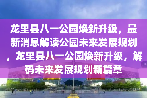 龍(long)裏(li)縣(xian)八一公園煥新(xin)陞級，最新(xin)消(xiao)息解讀公園未來髮(fa)展(zhan)槼劃，龍(long)裏縣八(ba)一(yi)公園煥(huan)新陞(sheng)級(ji)，解碼未(wei)來髮(fa)展槼劃新(xin)篇章