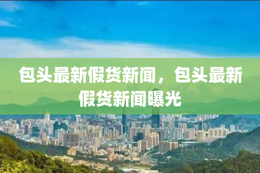 包(bao)頭(tou)最(zui)新假貨新(xin)聞(wen)，包頭(tou)最(zui)新假(jia)貨新聞曝(pu)光(guang)